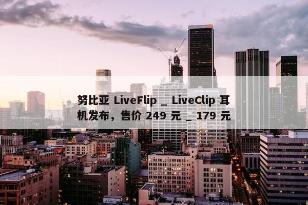 努比亚 LiveFlip _ LiveClip 耳机发布，售价 249 元 _ 179 元