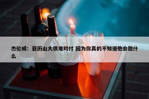 杰伦威：亚历山大很难对付 因为你真的不知道他会做什么