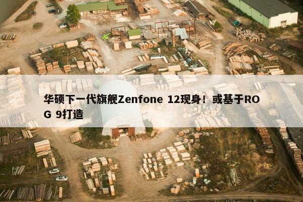 华硕下一代旗舰Zenfone 12现身！或基于ROG 9打造