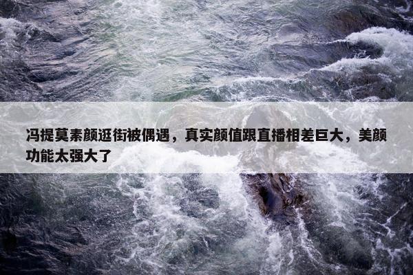 冯提莫素颜逛街被偶遇，真实颜值跟直播相差巨大，美颜功能太强大了