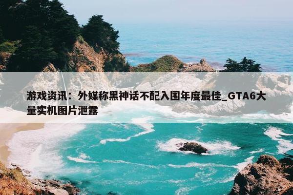 游戏资讯：外媒称黑神话不配入围年度最佳_GTA6大量实机图片泄露