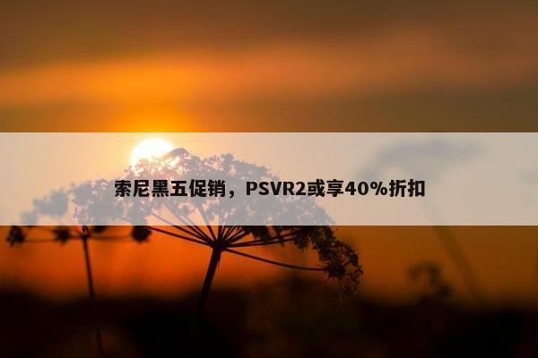 索尼黑五促销，PSVR2或享40%折扣