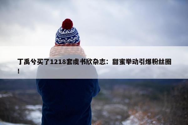 丁禹兮买了1218套虞书欣杂志：甜蜜举动引爆粉丝圈！