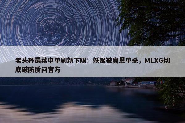 老头杯最菜中单刷新下限：妖姬被奥恩单杀，MLXG彻底破防质问官方