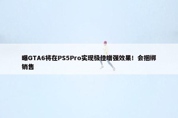 曝GTA6将在PS5Pro实现极佳增强效果！会捆绑销售