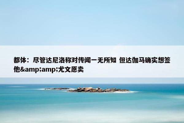 都体：尽管达尼洛称对传闻一无所知 但达伽马确实想签他&amp;尤文愿卖