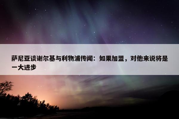 萨尼亚谈谢尔基与利物浦传闻：如果加盟，对他来说将是一大进步