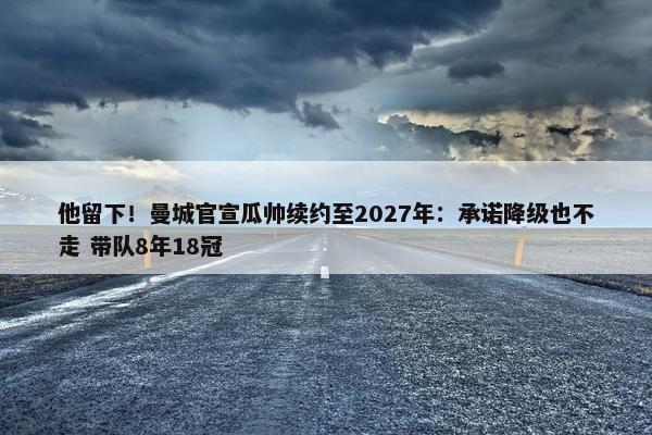 他留下！曼城官宣瓜帅续约至2027年：承诺降级也不走 带队8年18冠