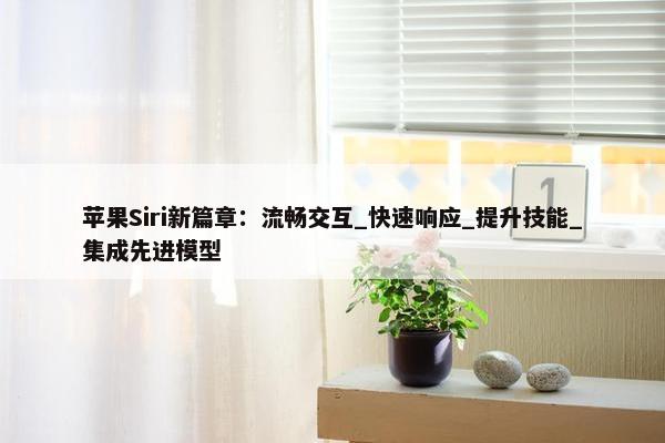 苹果Siri新篇章：流畅交互_快速响应_提升技能_集成先进模型