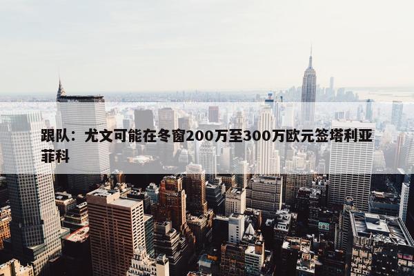 跟队：尤文可能在冬窗200万至300万欧元签塔利亚菲科