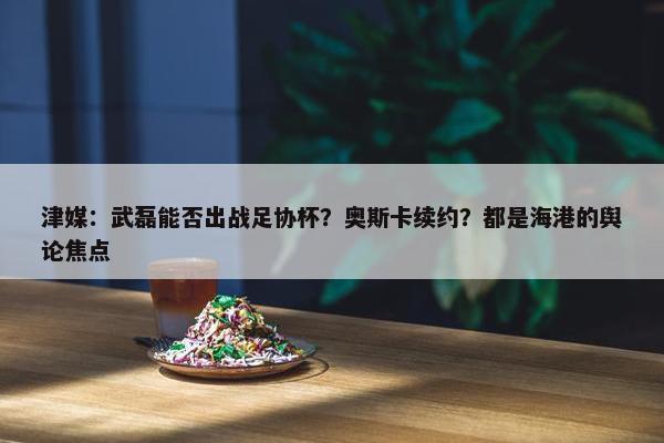 津媒：武磊能否出战足协杯？奥斯卡续约？都是海港的舆论焦点