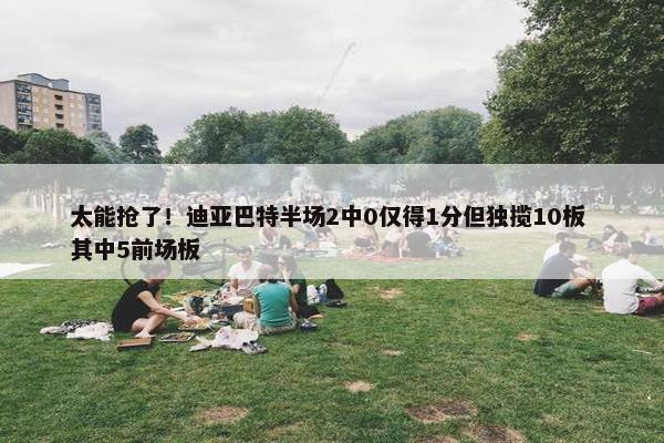 太能抢了！迪亚巴特半场2中0仅得1分但独揽10板 其中5前场板