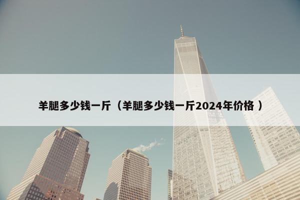 羊腿多少钱一斤（羊腿多少钱一斤2024年价格 ）