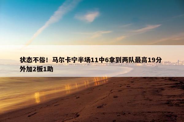 状态不俗！马尔卡宁半场11中6拿到两队最高19分 外加2板1助