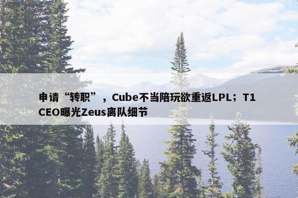 申请“转职”，Cube不当陪玩欲重返LPL；T1 CEO曝光Zeus离队细节