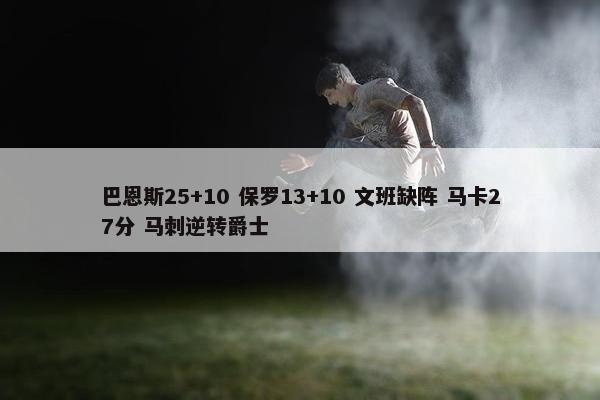 巴恩斯25+10 保罗13+10 文班缺阵 马卡27分 马刺逆转爵士