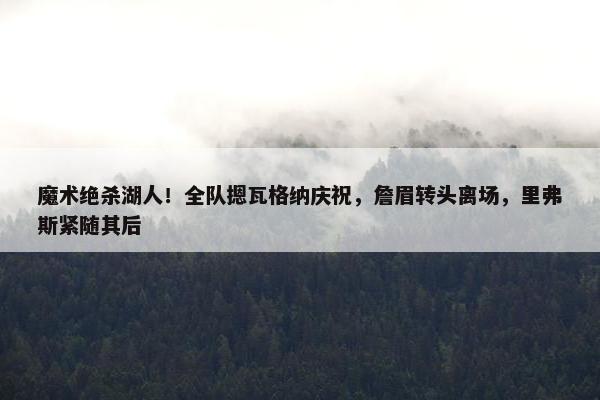 魔术绝杀湖人！全队摁瓦格纳庆祝，詹眉转头离场，里弗斯紧随其后