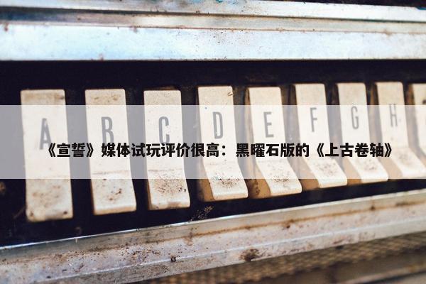 《宣誓》媒体试玩评价很高：黑曜石版的《上古卷轴》