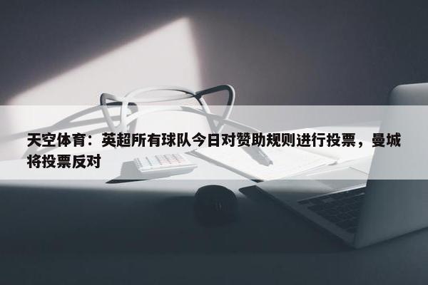 天空体育：英超所有球队今日对赞助规则进行投票，曼城将投票反对