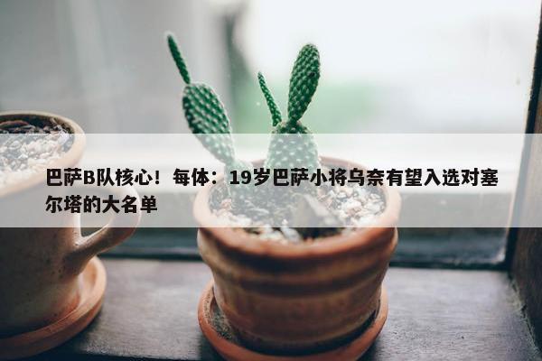 巴萨B队核心！每体：19岁巴萨小将乌奈有望入选对塞尔塔的大名单