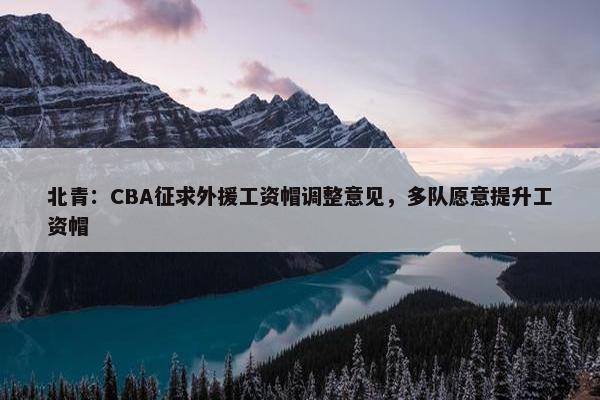 北青：CBA征求外援工资帽调整意见，多队愿意提升工资帽