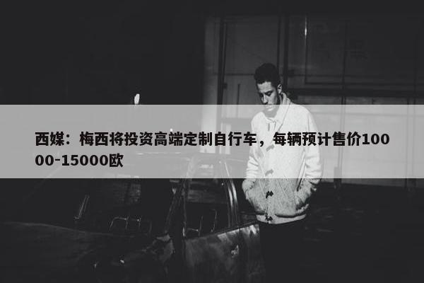 西媒：梅西将投资高端定制自行车，每辆预计售价10000-15000欧