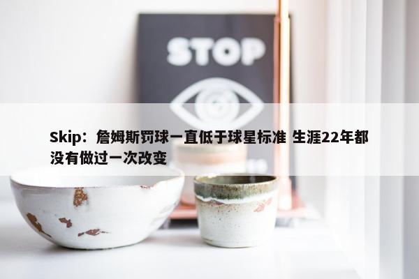 Skip：詹姆斯罚球一直低于球星标准 生涯22年都没有做过一次改变