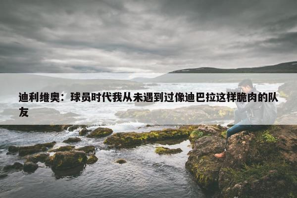 迪利维奥：球员时代我从未遇到过像迪巴拉这样脆肉的队友