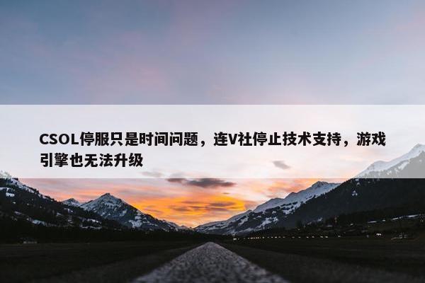 CSOL停服只是时间问题，连V社停止技术支持，游戏引擎也无法升级