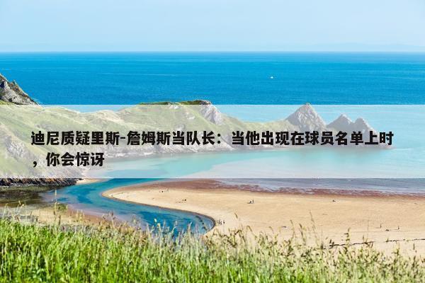 迪尼质疑里斯-詹姆斯当队长：当他出现在球员名单上时，你会惊讶