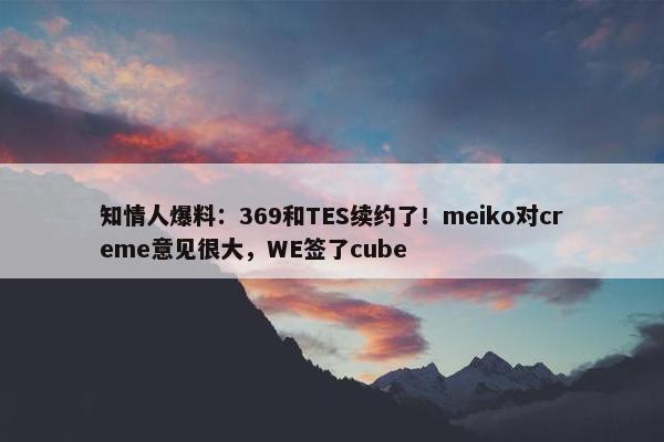 知情人爆料：369和TES续约了！meiko对creme意见很大，WE签了cube