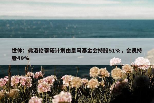 世体：弗洛伦蒂诺计划由皇马基金会持股51%，会员持股49%