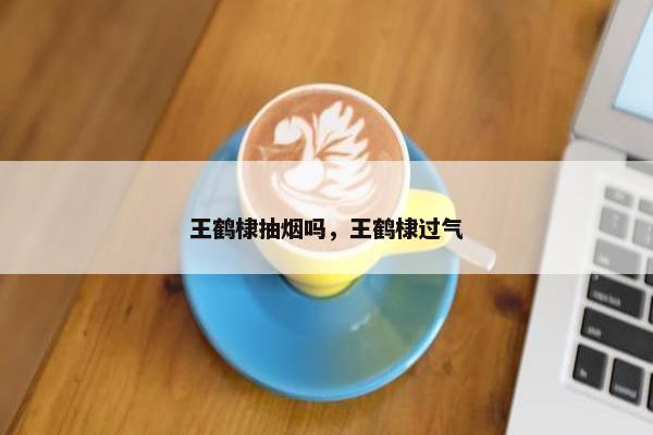 王鹤棣抽烟吗，王鹤棣过气