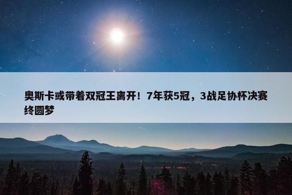 奥斯卡或带着双冠王离开！7年获5冠，3战足协杯决赛终圆梦