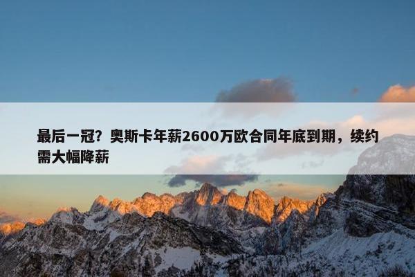 最后一冠？奥斯卡年薪2600万欧合同年底到期，续约需大幅降薪