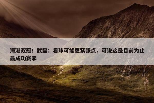 海港双冠！武磊：看球可能更紧张点，可说这是目前为止最成功赛季