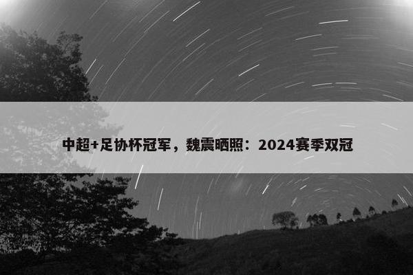 中超+足协杯冠军，魏震晒照：2024赛季双冠