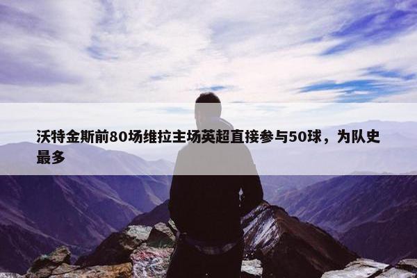 沃特金斯前80场维拉主场英超直接参与50球，为队史最多