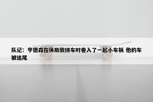 队记：亨德森在休斯敦拼车时卷入了一起小车祸 他的车被追尾