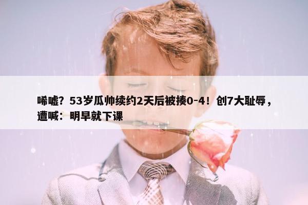 唏嘘？53岁瓜帅续约2天后被揍0-4！创7大耻辱，遭喊：明早就下课