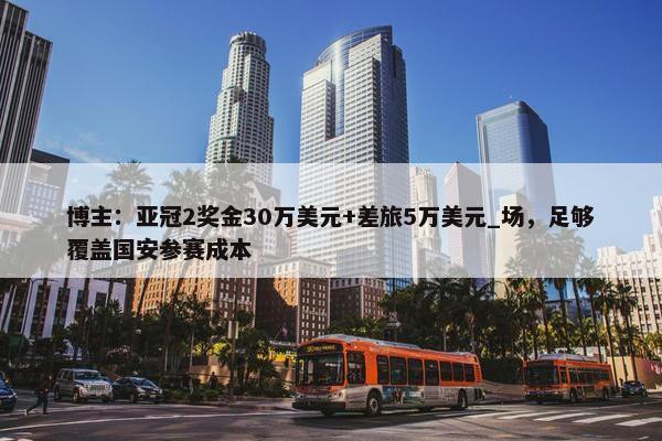 博主：亚冠2奖金30万美元+差旅5万美元_场，足够覆盖国安参赛成本